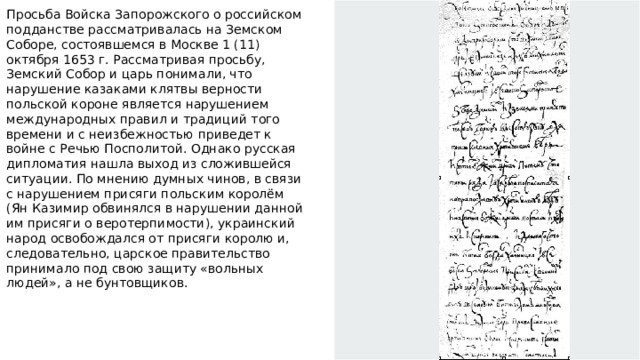 Просьба Войска Запорожского о российском подданстве рассматривалась на Земском Соборе, состоявшемся в Москве 1 (11) октября 1653 г. Рассматривая просьбу, Земский Собор и царь понимали, что нарушение казаками клятвы верности польской короне является нарушением международных правил и традиций того времени и с неизбежностью приведет к войне с Речью Посполитой. Однако русская дипломатия нашла выход из сложившейся ситуации. По мнению думных чинов, в связи с нарушением присяги польским королём (Ян Казимир обвинялся в нарушении данной им присяги о веротерпимости), украинский народ освобождался от присяги королю и, следовательно, царское правительство принимало под свою защиту «вольных людей», а не бунтовщиков.