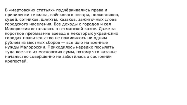 В «мартовских статьях» подчёркивались права и привилегии гетмана, войскового писаря, полковников, судей, сотников, шляхты, казаков, зажиточных слоев городского населения. Все доходы с городов и сел Малороссии оставались в гетманской казне. Даже за короткое пребывание воевод в некоторых украинских городах правительство не поживилось ни одним рублем из местных сборов — все шло на военные нужды Малороссии. Приходилось нередко посылать туда кое-что из московских сумм, потому что казачье начальство совершенно не заботилось о состоянии крепостей.