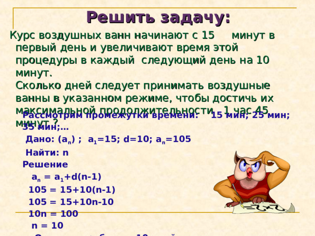 Решить задачу:  Курс воздушных ванн начинают с 15 минут в первый день и увеличивают время этой процедуры в каждый следующий день на 10 минут.  Сколько дней следует принимать воздушные ванны в указанном режиме, чтобы достичь их максимальной продолжительности 1 час 45 минут ? Рассмотрим промежутки времени: 15 мин;  25 мин; 35 мин ; …  Дано : (a n ) ; a 1 =15; d=10; a n =105   Найти : n Решение  a n = a 1 +d(n-1)  105 = 15+10(n-1)  105 = 15+10n-10  10n = 100  n = 10  Ответ: потребуется 10 дней 