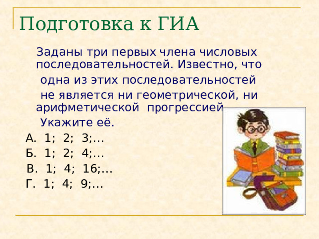 Подготовка к ГИА  Заданы три первых члена числовых последовательностей. Известно, что  одна из этих последовательностей  не является ни геометрической, ни арифметической прогрессией.  Укажите её.  А. 1; 2; 3;…  Б. 1; 2; 4;…  В. 1; 4; 16;…  Г. 1; 4; 9;… 