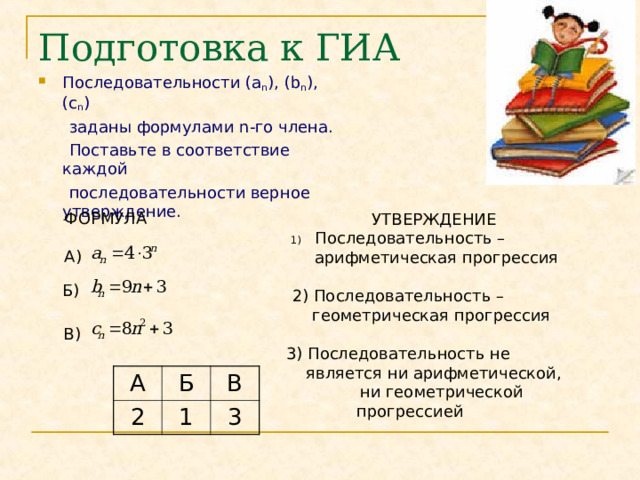 Подготовка к ГИА Последовательности ( a n ) , ( b n ), ( c n )   заданы формулами n -го члена.  Поставьте в соответствие каждой  последовательности верное утверждение. ФОРМУЛА А)  УТВЕРЖДЕНИЕ Последовательность –  арифметическая прогрессия 2) Последовательность –  геометрическая прогрессия 3) Последовательность не  является ни арифметической,  ни геометрической прогрессией Б) В) А 2 Б В 1 3 