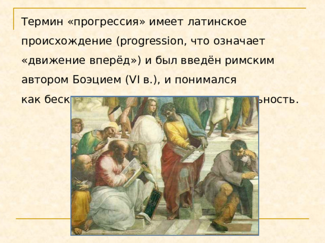 Термин «прогрессия» имеет латинское происхождение (progression, что означает «движение вперёд») и был введён римским автором Боэцием (VI в.), и понимался как бесконечная числовая последовательность. 