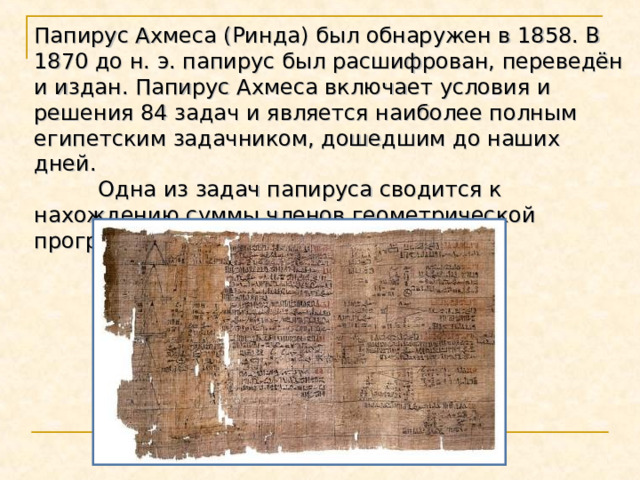Папирус Ахмеса (Ринда) был обнаружен в 1858. В 1870 до н. э. папирус был расшифрован, переведён и издан. Папирус Ахмеса включает условия и решения 84 задач и является наиболее полным египетским задачником, дошедшим до наших дней.   Одна из задач папируса сводится к нахождению суммы членов геометрической прогрессии. 