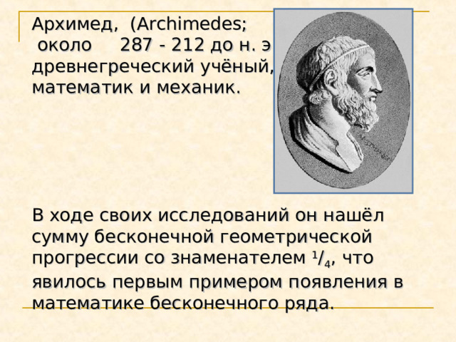 Архимед, (Archimedes;  около 287 - 212 до н. э.), древнегреческий учёный, математик и механик.  В ходе своих исследований он нашёл сумму бесконечной геометрической прогрессии со знаменателем 1 / 4 , что явилось первым примером появления в математике бесконечного ряда.          