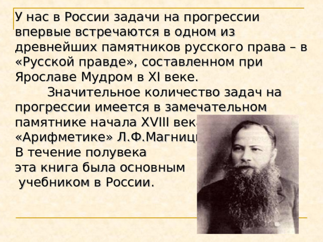 У нас в России задачи на прогрессии впервые встречаются в одном из древнейших памятников русского права – в «Русской правде», составленном при Ярославе Мудром в XI веке.  Значительное количество задач на прогрессии имеется в замечательном памятнике начала XVIII века – «Арифметике» Л.Ф.Магницкого. В течение полувека эта книга была основным  учебником в России. 