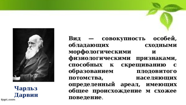 Вид — совокупность особей, обладающих сходными морфологическими и физиологическими признаками, способных к скрещиванию с образованием плодовитого потомства, населяющих определенный ареал, имеющих общее происхождение м схожее поведение . Чарльз Дарвин 