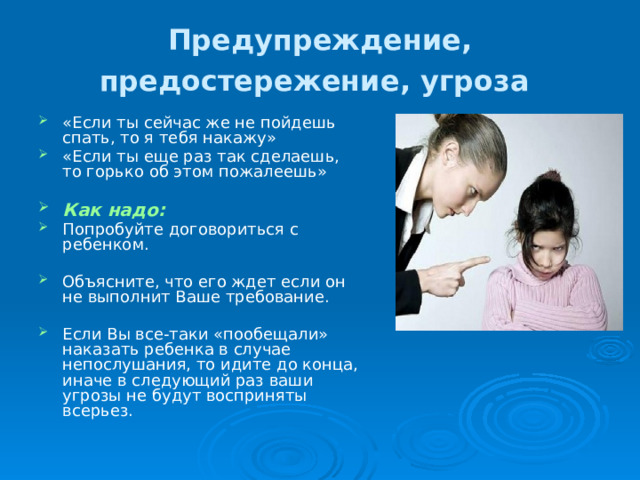 Предупреждение, предостережение, угроза  «Если ты сейчас же не пойдешь спать, то я тебя накажу» «Если ты еще раз так сделаешь, то горько об этом пожалеешь» Как надо: Попробуйте договориться с ребенком. Объясните, что его ждет если он не выполнит Ваше требование. Если Вы все-таки «пообещали» наказать ребенка в случае непослушания, то идите до конца, иначе в следующий раз ваши угрозы не будут восприняты всерьез. 