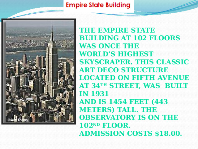 The Empire State Building at 102 floors was once the World’s highest skyscraper. This classic art deco structure Located on Fifth Avenue at 34 th Street, was built in 1931 And is 1454 feet (443 meters) tall. The observatory is on The 102 nd floor. Admission costs $18.00.  