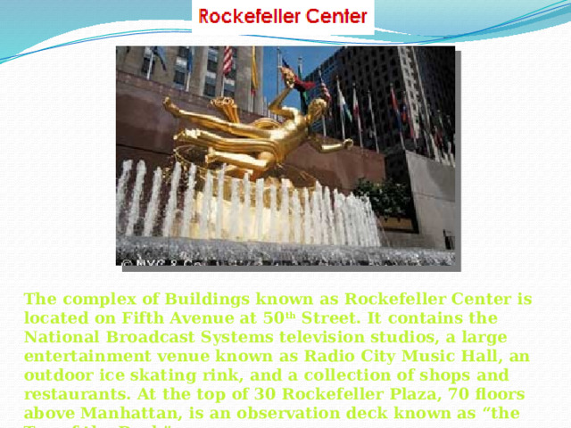 The complex of Buildings known as Rockefeller Center is located on Fifth Avenue at 50 th Street. It contains the National Broadcast Systems television studios, a large entertainment venue known as Radio City Music Hall, an outdoor ice skating rink, and a collection of shops and restaurants. At the top of 30 Rockefeller Plaza, 70 floors above Manhattan, is an observation deck known as “the Top of the Rock”.  
