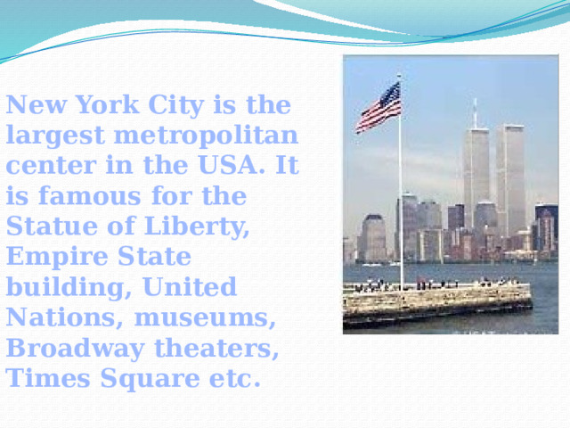 New York City is the largest metropolitan center in the USA. It is famous for the Statue of Liberty, Empire State building, United Nations, museums, Broadway theaters, Times Square etc.  