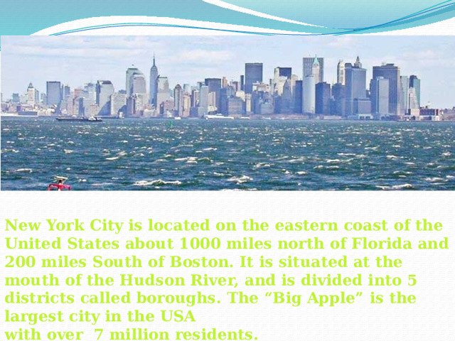 New York City is located on the eastern coast of the United States about 1000 miles north of Florida and 200 miles South of Boston. It is situated at the mouth of the Hudson River, and is divided into 5 districts called boroughs. The “Big Apple” is the largest city in the USA with over 7 million residents.  