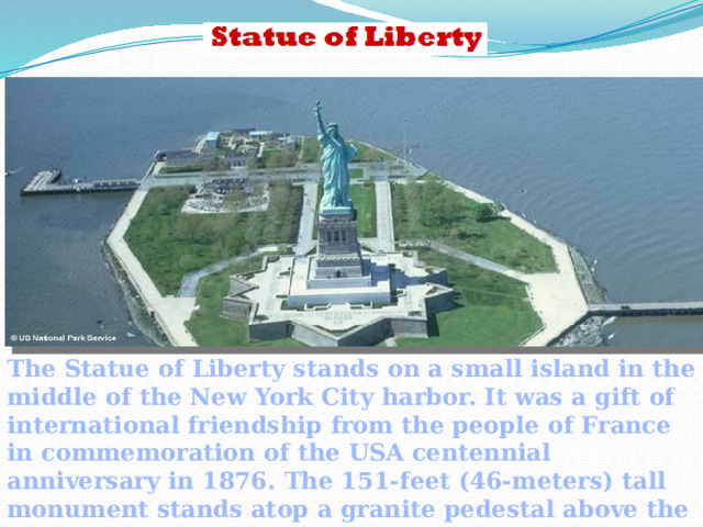The Statue of Liberty stands on a small island in the middle of the New York City harbor. It was a gift of international friendship from the people of France in commemoration of the USA centennial anniversary in 1876. The 151-feet (46-meters) tall monument stands atop a granite pedestal above the walls of a star shaped abutment.  