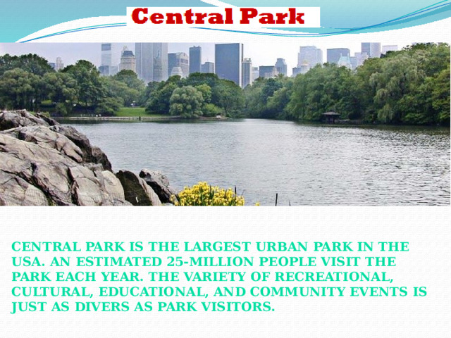 Central Park is the largest urban park in the USA. An estimated 25-million people visit the Park Each year. The variety of recreational, cultural, educational, and community events is just As divers as Park visitors.  