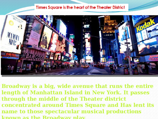 Broadway is a big, wide avenue that runs the entire length of Manhattan Island in New York. It passes through the middle of the Theater district concentrated around Times Square and Has lent its name to those spectacular musical productions known as the Broadway play.  