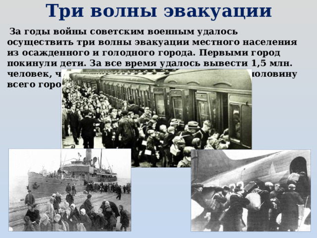 Три волны эвакуации    За годы войны советским военным удалось осуществить три волны эвакуации местного населения из осажденного и голодного города. Первыми город покинули дети. За все время удалось вывести 1,5 млн. человек, что составляло на тот момент почти половину всего города.  