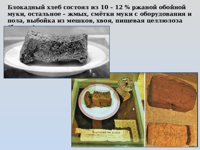 Блокадный хлеб состоял из 10 – 12 % ржаной обойной муки, остальное – жмых, смётки муки с оборудования и пола, выбойка из мешков, хвоя, пищевая целлюлоза (бумага) 