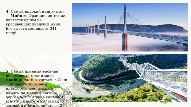 4. Самый высокий в мире мост — Мийо во Франции, он так же является одним из красивейших виадуков мира. Его высота составляет 341 метр! 5. Самый длинный висячий пешеходный мост в мире Скайбридж находиться  в Сочи . На нем установлены платформы для прыжков с высоты на тросе, канатная дорога и гигантские качели. И все это на высоте 207 м над землей и протяженностью 439 м. 