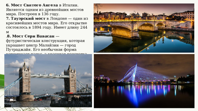 6. Мост Святого Ангела в Италии. Является одним из древнейших мостов мира. Построен в 136 году. 7. Тауэрский мост в Лондоне — один из красивейших мостов мира. Его открытие состоялось в 1894 году. Имеет длину 244 м . 8. Мост Сери Вавасан — футуристическая конструкция, которая украшает центр Малайзии — город Путраджайя. Его необычная форма напоминает парус, а красивая подсветка привлекает всех туристов и просто жителей города пройтись по нему.   
