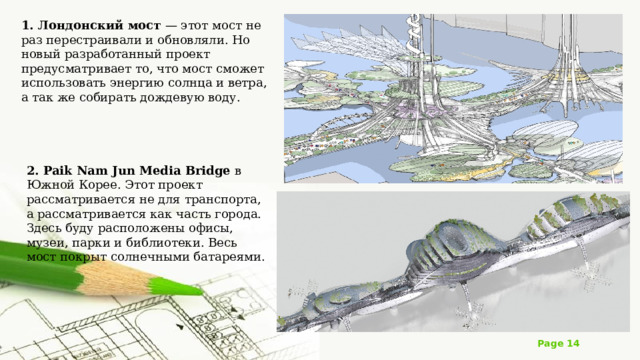 1. Лондонский мост — этот мост не раз перестраивали и обновляли. Но новый разработанный проект предусматривает то, что мост сможет использовать энергию солнца и ветра, а так же собирать дождевую воду. 2. Paik Nam Jun Media Bridge в Южной Корее. Этот проект рассматривается не для транспорта, а рассматривается как часть города. Здесь буду расположены офисы, музеи, парки и библиотеки. Весь мост покрыт солнечными батареями. 