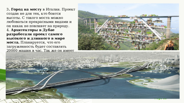 3 . Город на мосту в Италии. Проект создан не для тех, кто боится высоты. С такого моста можно любоваться прекрасными видами и он никак не повлияет на природу. 4. Архитекторы в Дубае разработали проект самого высокого и длинного в мире моста. Планируется, что его загруженность будет составлять 20000 машин в час. Так же он имеет линию метро и 12 полос движения транспорта.   