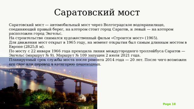 Саратовский мост   Саратовский мост — автомобильный мост через Волгоградское водохранилище, соединяющий правый берег, на котором стоит город Саратов, и левый — на котором расположен город Энгельс. На строительстве снимался художественный фильм «Строится мост» (1965). Для движения мост открыт в 1965 году, на момент открытия был самым длинным мостом в Европе (2825,8 м). По мосту с 22 января 1966 года проходила линия междугородного троллейбуса Саратов — Энгельс (маршрут № 9). Маршрут № 109 запущен 2 июля 2021 года. Планируемый срок службы моста после ремонта 2014 года — 20 лет. После чего возможен его снос или перевод в категорию пешеходных. 