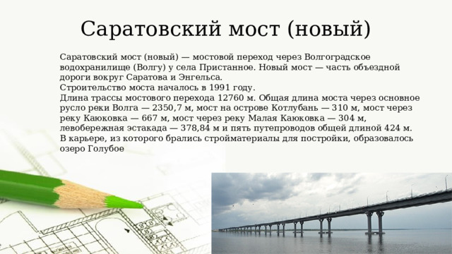 Саратовский мост (новый) Саратовский мост (новый) — мостовой переход через Волгоградское водохранилище (Волгу) у села Пристанное. Новый мост — часть объездной дороги вокруг Саратова и Энгельса. Строительство моста началось в 1991 году. Длина трассы мостового перехода 12760 м. Общая длина моста через основное русло реки Волга — 2350,7 м, мост на острове Котлубань — 310 м, мост через реку Каюковка — 667 м, мост через реку Малая Каюковка — 304 м, левобережная эстакада — 378,84 м и пять путепроводов общей длиной 424 м. В карьере, из которого брались стройматериалы для постройки, образовалось озеро Голубое 