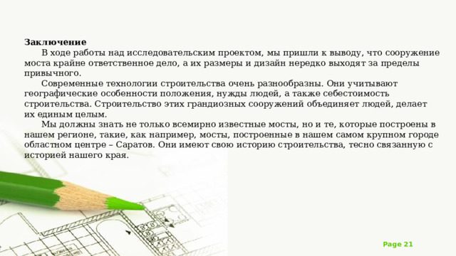 Заключение В ходе работы над исследовательским проектом, мы пришли к выводу, что сооружение моста крайне ответственное дело, а их размеры и дизайн нередко выходят за пределы привычного. Современные технологии строительства очень разнообразны. Они учитывают географические особенности положения, нужды людей, а также себестоимость строительства. Строительство этих грандиозных сооружений объединяет людей, делает их единым целым. Мы должны знать не только всемирно известные мосты, но и те, которые построены в нашем регионе, такие, как например, мосты, построенные в нашем самом крупном городе областном центре – Саратов. Они имеют свою историю строительства, тесно связанную с историей нашего края. 