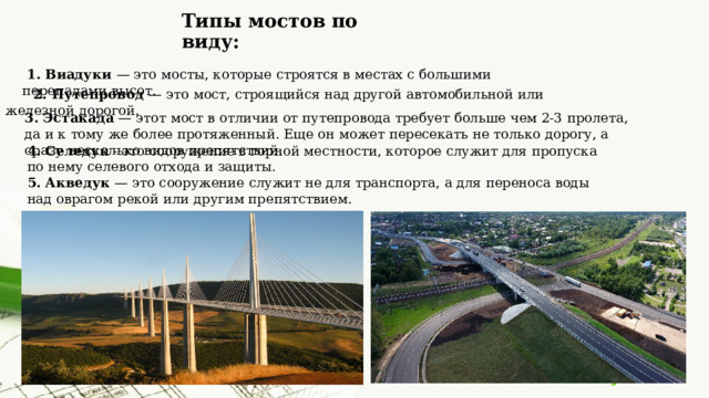 Типы мостов по виду:  1. Виадуки — это мосты, которые строятся в местах с большими перепадами высот.  2. Путепровод — это мост, строящийся над другой автомобильной или железной дорогой. 3. Эстакада — этот мост в отличии от путепровода требует больше чем 2-3 пролета, да и к тому же более протяженный. Еще он может пересекать не только дорогу, а сразу несколько видов препятствий. 4. Селедук - это сооружение в горной местности, которое служит для пропуска по нему селевого отхода и защиты. 5. Акведук — это сооружение служит не для транспорта, а для переноса воды над оврагом рекой или другим препятствием. 