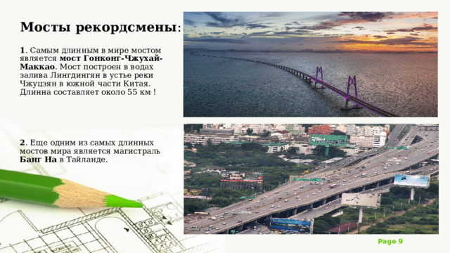 Мосты рекордсмены : 1 . Самым длинным в мире мостом является мост Гонконг-Чжухай-Маккао . Мост построен в водах залива Лингдингян в устье реки Чжуцзян в южной части Китая. Длинна составляет около 55 км ! 2 . Еще одним из самых длинных мостов мира является магистраль Банг На в Тайланде. 