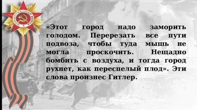 «Этот город надо заморить голодом. Перерезать все пути подвоза, чтобы туда мышь не могла проскочить. Нещадно бомбить с воздуха, и тогда город рухнет, как переспелый плод». Эти слова произнес Гитлер. 