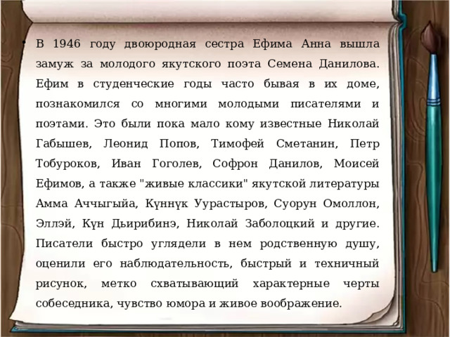 В 1946 году двоюродная сестра Ефима Анна вышла замуж за молодого якутского поэта Семена Данилова. Ефим в студенческие годы часто бывая в их доме, познакомился со многими молодыми писателями и поэтами. Это были пока мало кому известные Николай Габышев, Леонид Попов, Тимофей Сметанин, Петр Тобуроков, Иван Гоголев, Софрон Данилов, Моисей Ефимов, а также 