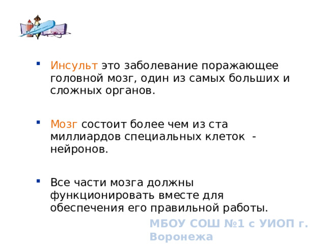 Инсульт это заболевание поражающее головной мозг, один из самых больших и сложных органов. Инсульт это заболевание поражающее головной мозг, один из самых больших и сложных органов. Мозг состоит более чем из ста миллиардов специальных клеток - нейронов. Мозг состоит более чем из ста миллиардов специальных клеток - нейронов. Все части мозга должны функционировать вместе для обеспечения его правильной работы. Все части мозга должны функционировать вместе для обеспечения его правильной работы. МБОУ СОШ №1 с УИОП г. Воронежа 