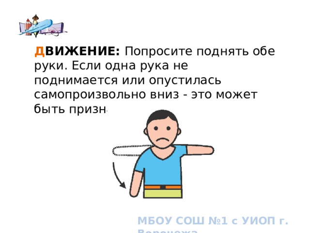Д ВИЖЕНИЕ:  Попросите поднять обе руки. Если одна рука не поднимается или опустилась самопроизвольно вниз - это может быть признаком инсульта. How to know if you or someone you know is having a stroke. Signs and symptoms of stroke МБОУ СОШ №1 с УИОП г. Воронежа  