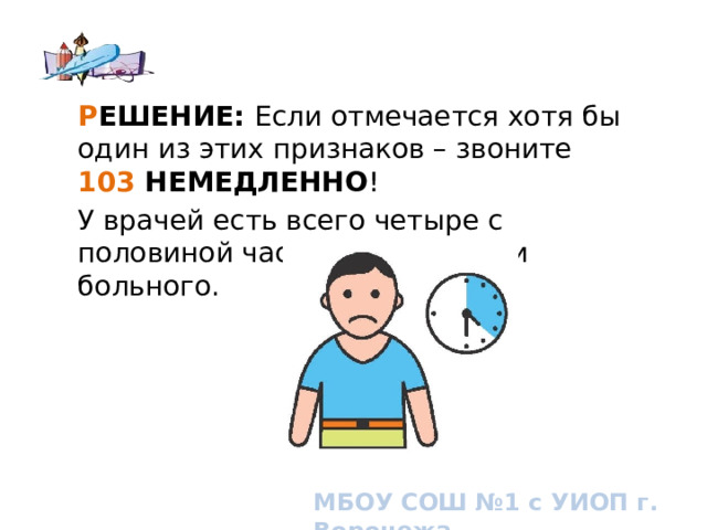 Р ЕШЕНИЕ: Если отмечается хотя бы один из этих признаков – звоните  103 НЕМЕДЛЕННО ! У врачей есть всего четыре с половиной часа, чтобы спасти больного. How to know if you or someone you know is having a stroke. Signs and symptoms of stroke МБОУ СОШ №1 с УИОП г. Воронежа  