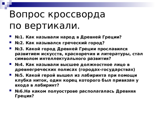 Вопрос кроссворда  по вертикали. № 1. Как называли народ в Древней Греции? № 2. Как назывался греческий город? № 3. Какой город Древней Греции прославился развитием искусств, красноречия и литературы, стал символом интеллектуального развития? № 4. Как называли высшее должностное лицо в древнегреческих полисах (городах-государствах) № 5. Какой герой вышел из лабиринта при помощи клубка ниток, один корец которого был привязан у входа в лабиринт? № 6.На каком полуострове располагалась Древняя Греция?  