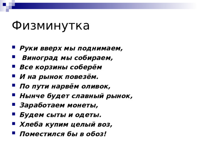 Физминутка Руки вверх мы поднимаем,   Виноград мы собираем, Все корзины соберём И на рынок повезём. По пути нарвём оливок,  Нынче будет славный рынок, Заработаем монеты, Будем сыты и одеты. Хлеба купим целый воз, Поместился бы в обоз!  