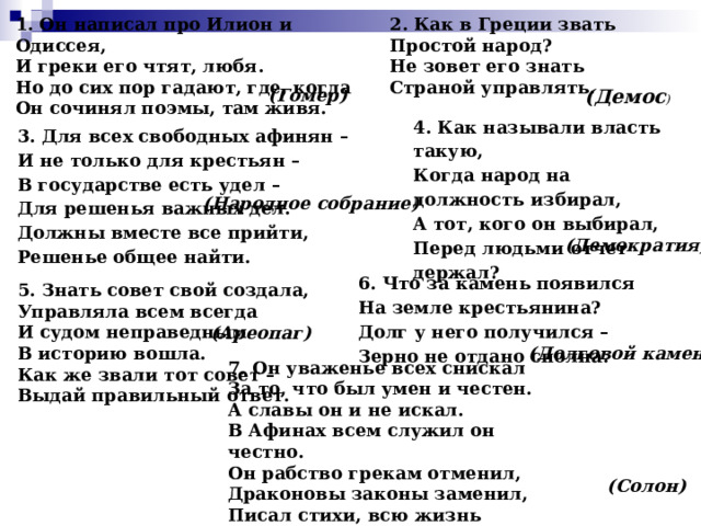 1. Он написал про Илион и Одиссея,  И греки его чтят, любя.  Но до сих пор гадают, где, когда  Он сочинял поэмы, там живя.  2. Как в Греции звать  Простой народ?  Не зовет его знать  Страной управлять. (Гомер) (Демос ) 4. Как называли власть такую,  Когда народ на должность избирал,  А тот, кого он выбирал,  Перед людьми отчет держал?  3. Для всех свободных афинян –  И не только для крестьян –  В государстве есть удел –  Для решенья важных дел.  Должны вместе все прийти,  Решенье общее найти. (Народное собрание) (Демократия) 6. Что за камень появился  На земле крестьянина?   Долг у него получился –  Зерно не отдано сполна. 5. Знать совет свой создала,  Управляла всем всегда  И судом неправедным  В историю вошла.  Как же звали тот совет –  Выдай правильный ответ.  (Ареопаг) (Долговой камень) 7. Он уваженье всех снискал  За то, что был умен и честен.  А славы он и не искал.  В Афинах всем служил он честно.  Он рабство грекам отменил,  Драконовы законы заменил,  Писал стихи, всю жизнь учился.  Но всем он все ж не угодил. . (Солон) 