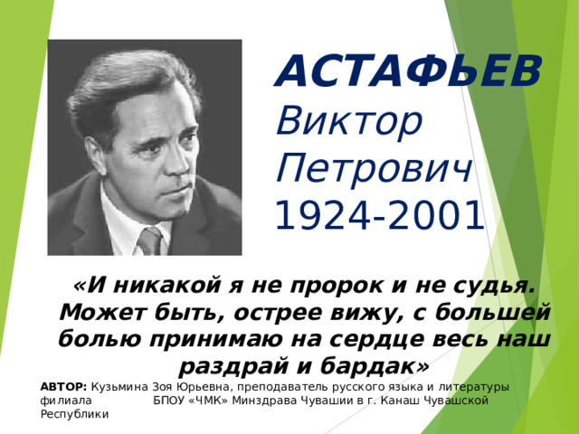  АСТАФЬЕВ  Виктор  Петрович  1924-2001 «И никакой я не пророк и не судья. Может быть, острее вижу, с большей болью принимаю на сердце весь наш раздрай и бардак» АВТОР: Кузьмина Зоя Юрьевна, преподаватель русского языка и литературы филиала БПОУ «ЧМК» Минздрава Чувашии в г. Канаш Чувашской Республики 
