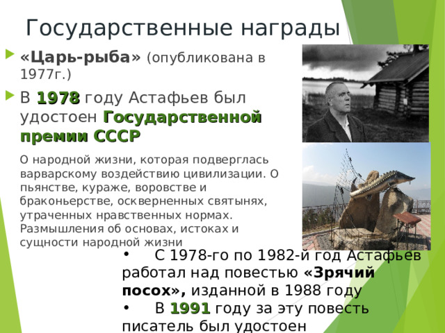 Государственные награды «Царь-рыба» (опубликована в 1977г.) В 1978 году Астафьев был удостоен Государственной премии СССР  О народной жизни, которая подверглась варварскому воздействию цивилизации. О пьянстве, кураже, воровстве и браконьерстве, оскверненных святынях, утраченных нравственных нормах. Размышления об основах, истоках и сущности народной жизни  С 1978-го по 1982-й год Астафьев работал над повестью «Зрячий посох», изданной в 1988 году  В 1991 году за эту повесть писатель был удостоен Государственной премии СССР 