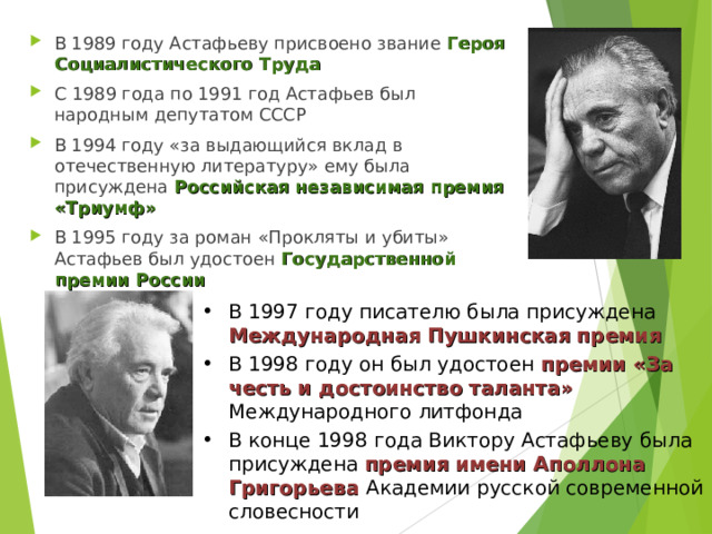 В 1989 году Астафьеву присвоено звание Героя Социалистического Труда С 1989 года по 1991 год Астафьев был народным депутатом СССР В 1994 году «за выдающийся вклад в отечественную литературу» ему была присуждена Российская независимая премия «Триумф» В 1995 году за роман «Прокляты и убиты» Астафьев был удостоен Государственной премии России  В 1997 году писателю была присуждена Международная Пушкинская премия В 1998 году он был удостоен премии «За честь и достоинство таланта» Международного литфонда В конце 1998 года Виктору Астафьеву была присуждена премия имени Аполлона Григорьева Академии русской современной словесности 