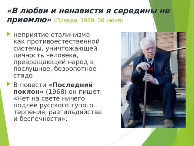 «В любви и ненависти я середины не приемлю» (Правда. 1989. 30 июня) неприятие сталинизма как противоестественной системы, уничтожающей личность человека, превращающей народ в послушное, безропотное стадо В повести «Последний поклон» (1968) он пишет: «Нет на свете ничего подлее русского тупого терпения, разгильдяйства и беспечности». 