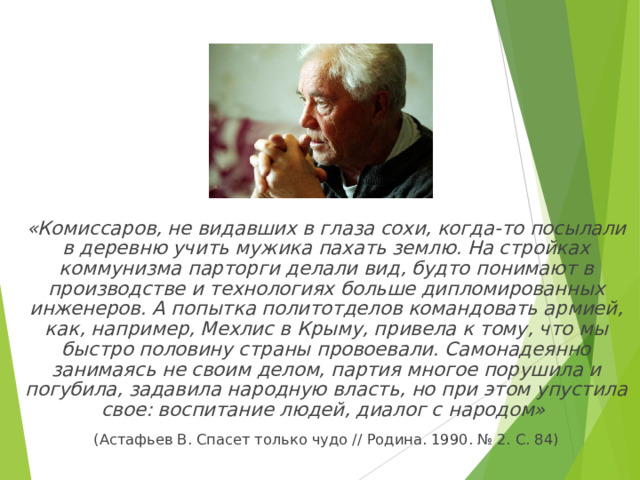  «Комиссаров, не видавших в глаза сохи, когда-то посылали в деревню учить мужика пахать землю. На стройках коммунизма парторги делали вид, будто понимают в производстве и технологиях больше дипломированных инженеров. А попытка политотделов командовать армией, как, например, Мехлис в Крыму, привела к тому, что мы быстро половину страны провоевали. Самонадеянно занимаясь не своим делом, партия многое порушила и погубила, задавила народную власть, но при этом упустила свое: воспитание людей, диалог с народом»  (Астафьев В. Спасет только чудо // Родина. 1990. № 2. С. 84) 