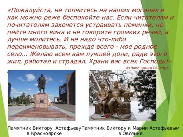 «Пожалуйста, не топчитесь на наших могилах и как можно реже беспокойте нас. Если читателям и почитателям захочется устраивать поминки, не пейте много вина и не говорите громких речей, а лучше молитесь. И не надо что-либо переименовывать, прежде всего - мое родное село... Желаю всем вам лучшей доли, ради этого жил, работал и страдал. Храни вас всех Господь!»   Из завещания Виктора Астафьева Памятник Виктору и Марии Астафьевым в Овсянке Памятник Виктору Астафьеву в Красноярске 