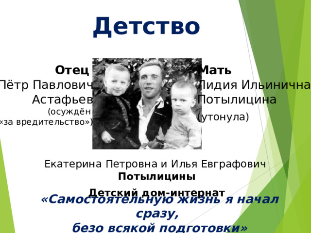 Детство Отец Пётр Павлович Астафьев (осуждён «за вредительство») Мать Лидия Ильинична Потылицина (утонула) Екатерина Петровна и Илья Евграфович Потылицины  Детский дом-интернат «Самостоятельную жизнь я начал сразу, безо всякой подготовки» 