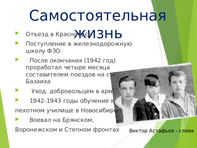 Самостоятельная жизнь Отъезд в Красноярск Поступление в железнодорожную школу ФЗО  После окончания (1942 год) проработал четыре месяца составителем поездов на станции Базаиха  Уход добровольцем в армию  1942-1943 годы обучение в пехотном училище в Новосибирске  Воевал на Брянском, Воронежском и Степном фронтах Виктор Астафьев - слева 