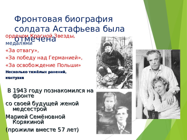Фронтовая биография солдата Астафьева была отмечена орденом Красной Звезды, медалями «За отвагу», «За победу над Германией», «За освобождение Польши» Несколько тяжёлых ранений, контузия  В 1943 году познакомился на фронте со своей будущей женой медсестрой Марией Семёновной Корякиной (прожили вместе 57 лет) 