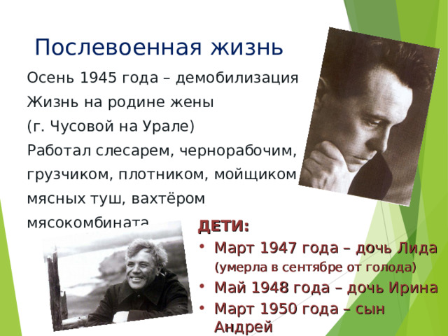 Послевоенная жизнь Осень 1945 года – демобилизация Жизнь на родине жены (г. Чусовой на Урале) Работал слесарем, чернорабочим, грузчиком, плотником, мойщиком мясных туш, вахтёром мясокомбината ДЕТИ: Март 1947 года – дочь Лида  (умерла в сентябре от голода) Май 1948 года – дочь Ирина Март 1950 года – сын Андрей 