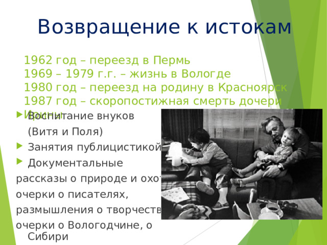 Возвращение к истокам 1962 год – переезд в Пермь  1969 – 1979 г.г. – жизнь в Вологде  1980 год – переезд на родину в Красноярск  1987 год – скоропостижная смерть дочери Ирины   Воспитание внуков  (Витя и Поля) Занятия публицистикой Документальные рассказы о природе и охоте, очерки о писателях, размышления о творчестве, очерки о Вологодчине, о Сибири 