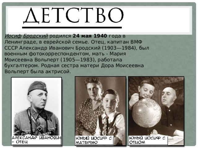 Иосиф  Бродский  родился 24 мая 1940 года в Ленинграде, в еврейской семье. Отец, капитан ВМФ СССР Александр Иванович Бродский (1903—1984), был военным фотокорреспондентом, мать - Мария Моисеевна Вольперт (1905—1983), работала бухгалтером. Родная сестра матери Дора Моисеевна Вольперт была актрисой. 