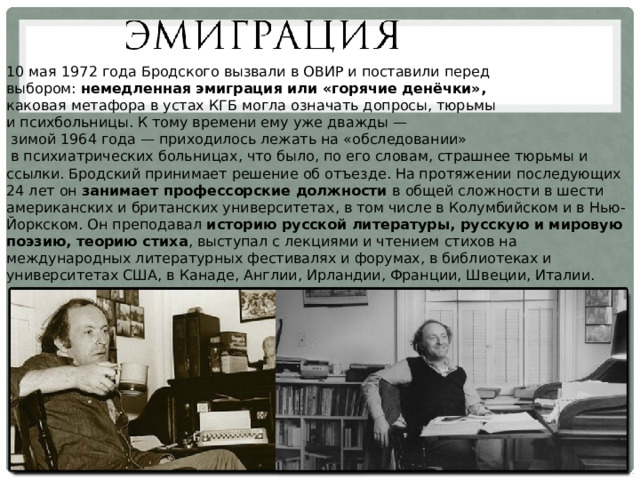 10 мая 1972 года Бродского вызвали в ОВИР и поставили перед выбором: немедленная эмиграция или «горячие денёчки», каковая метафора в устах КГБ могла означать допросы, тюрьмы и психбольницы. К тому времени ему уже дважды —  зимой 1964 года — приходилось лежать на «обследовании»  в психиатрических больницах, что было, по его словам, страшнее тюрьмы и ссылки. Бродский принимает решение об отъезде. На протяжении последующих 24 лет он занимает профессорские должности в общей сложности в шести американских и британских университетах, в том числе в Колумбийском и в Нью-Йоркском. Он преподавал историю русской литературы, русскую и мировую поэзию, теорию стиха , выступал с лекциями и чтением стихов на международных литературных фестивалях и форумах, в библиотеках и университетах США, в Канаде, Англии, Ирландии, Франции, Швеции, Италии. 